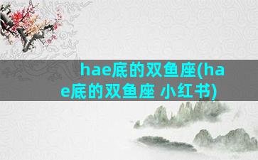 hae底的双鱼座(hae底的双鱼座 小红书)